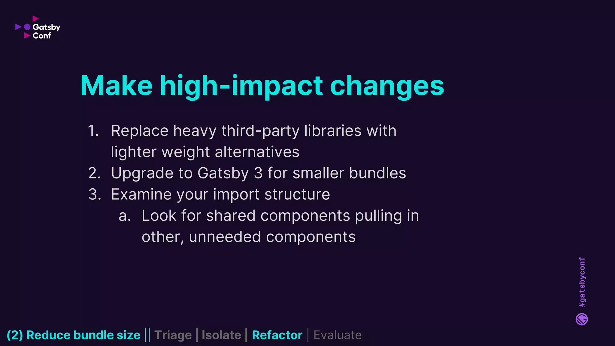 #gatsbyconf
1. Replace heavy third-party libraries with
lighter weight alternatives
2. Upgrade to Gatsby 3 for smaller bundles
3. Examine your import structure
a. Look for shared components pulling in
other, unneeded components
Make high-impact changes
(2) Reduce bundle size || Triage | Isolate | Refactor | Evaluate
 