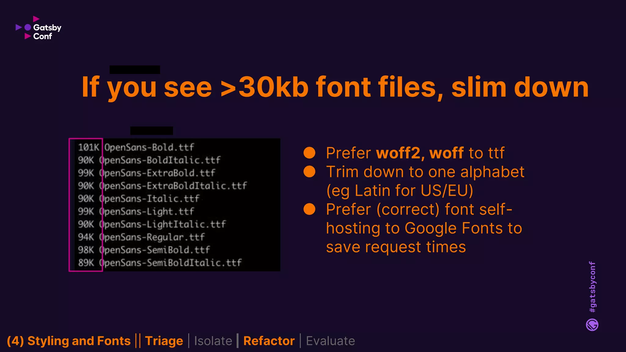 #gatsbyconf
If you see >30kb font files, slim down
● Prefer woff2, woff to ttf
● Trim down to one alphabet
(eg Latin for US/EU)
● Prefer (correct) font self-
hosting to Google Fonts to
save request times
(4) Styling and Fonts || Triage | Isolate | Refactor | Evaluate
 