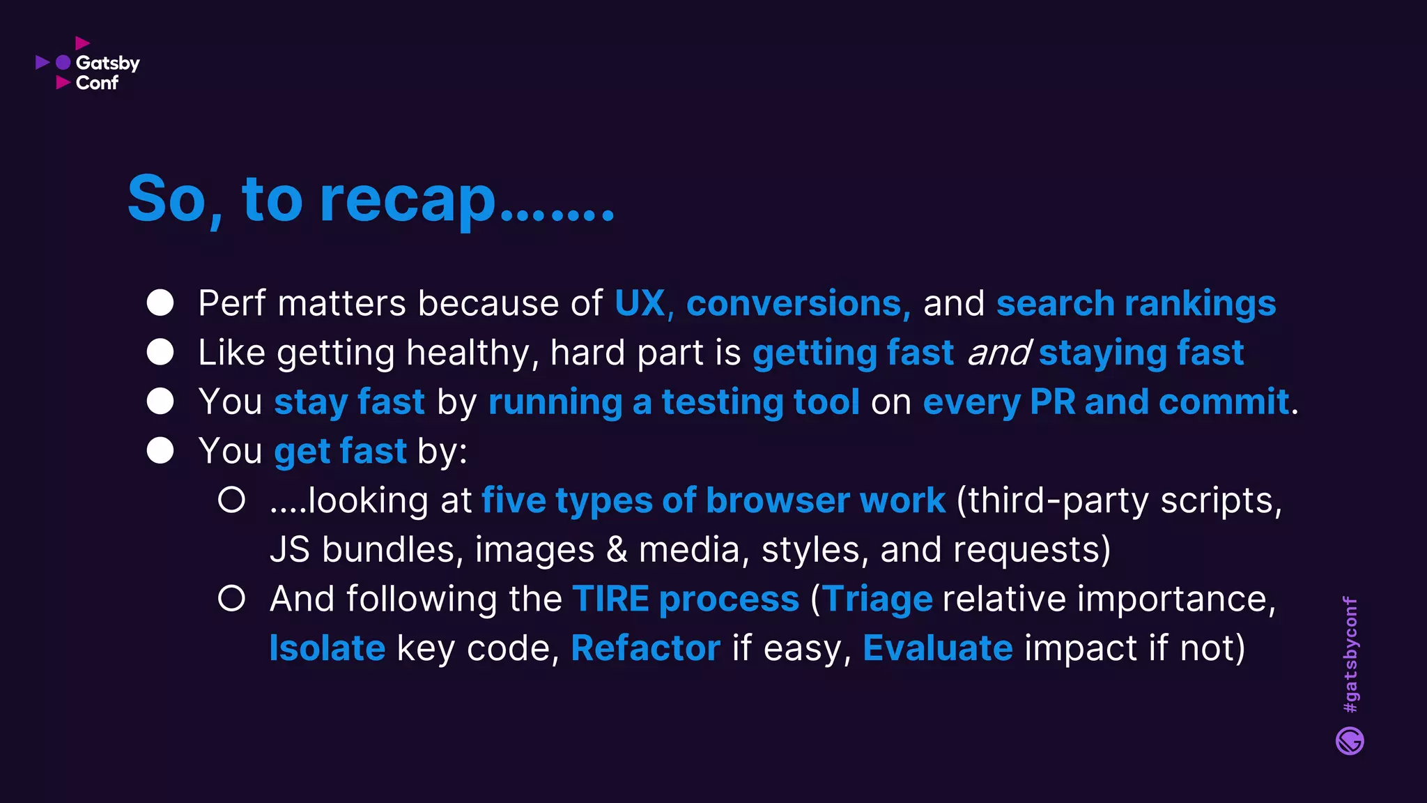 #gatsbyconf
● Perf matters because of UX, conversions, and search rankings
● Like getting healthy, hard part is getting fast and staying fast
● You stay fast by running a testing tool on every PR and commit.
● You get fast by:
○ ....looking at five types of browser work (third-party scripts,
JS bundles, images & media, styles, and requests)
○ And following the TIRE process (Triage relative importance,
Isolate key code, Refactor if easy, Evaluate impact if not)
So, to recap…….
 