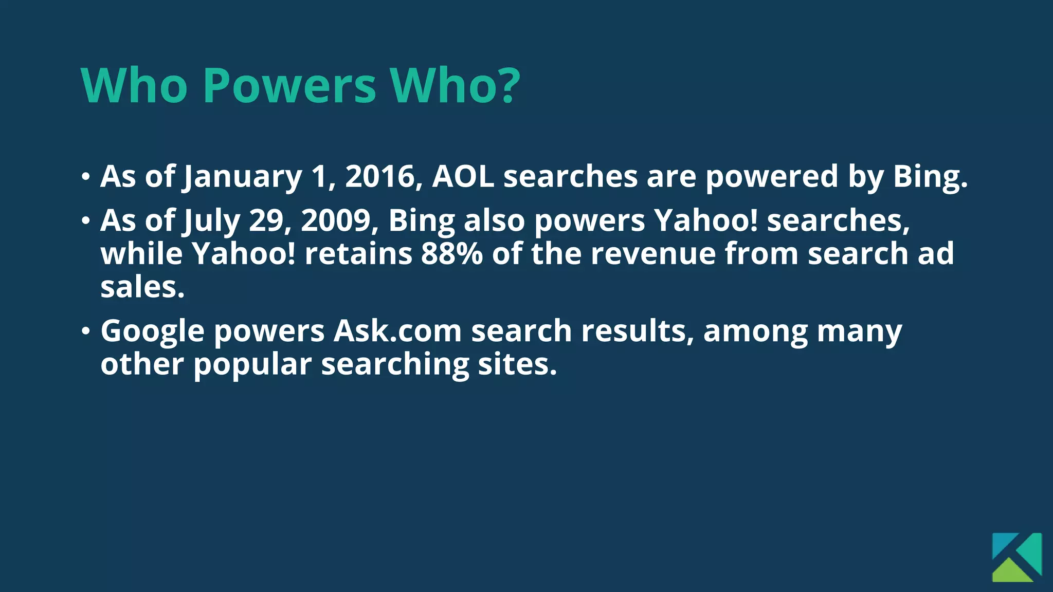 Who Powers Who?
• As of January 1, 2016, AOL searches are powered by Bing.
• As of July 29, 2009, Bing also powers Yahoo! searches,
while Yahoo! retains 88% of the revenue from search ad
sales.
• Google powers Ask.com search results, among many
other popular searching sites.