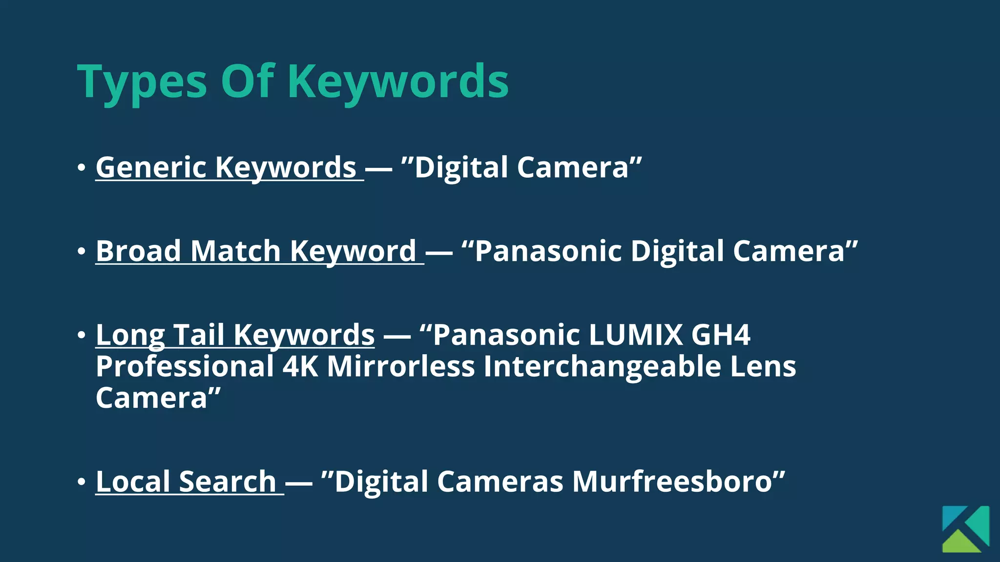 Types Of Keywords
• Generic Keywords — ”Digital Camera”
• Broad Match Keyword — “Panasonic Digital Camera”
• Long Tail Keywords — “Panasonic LUMIX GH4
Professional 4K Mirrorless Interchangeable Lens
Camera”
• Local Search — ”Digital Cameras Murfreesboro”