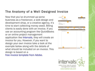 The Anatomy of a Well Designed Invoice
Now that you’ve drummed up some
business as a freelancer, a web design and
development shop, or a creative agency, it’s
time to start collecting money owed. Billing
clients is easily done with an invoice. If you
use an accounting program like QuickBooks
or an online project management
application like Intervals, they will create an
invoice for you. However, if you want to
design your own invoice take a look at the
example below along with the details of
what should be included on an invoice. This
design is based on a
free invoice template from Adobe.
 