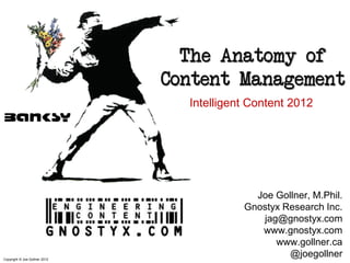 The Anatomy of
                               Content Management
                                 Intelligent Content 2012




                                             Joe Gollner, M.Phil.
                                           Gnostyx Research Inc.
                                              jag@gnostyx.com
                                              www.gnostyx.com
                                                 www.gollner.ca
Copyright © Joe Gollner 2012
                                                    @joegollner
 