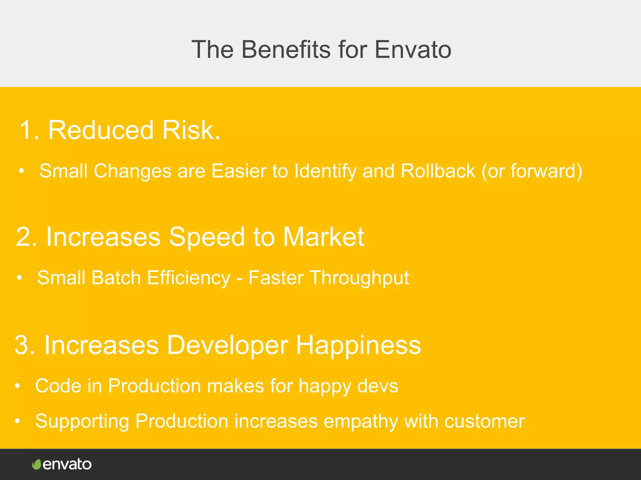 The Benefits for Envato
1. Reduced Risk.
• Small Changes are Easier to Identify and Rollback (or forward)
2. Increases Speed to Market
• Small Batch Efficiency - Faster Throughput
3. Increases Developer Happiness
• Code in Production makes for happy devs
• Supporting Production increases empathy with customer
 