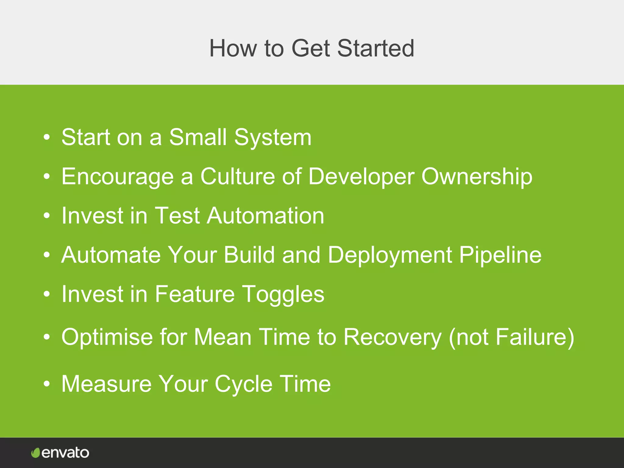 How to Get Started
• Start on a Small System
• Encourage a Culture of Developer Ownership
• Invest in Test Automation
• Automate Your Build and Deployment Pipeline
• Invest in Feature Toggles
• Measure Your Cycle Time
• Optimise for Mean Time to Recovery (not Failure)
 