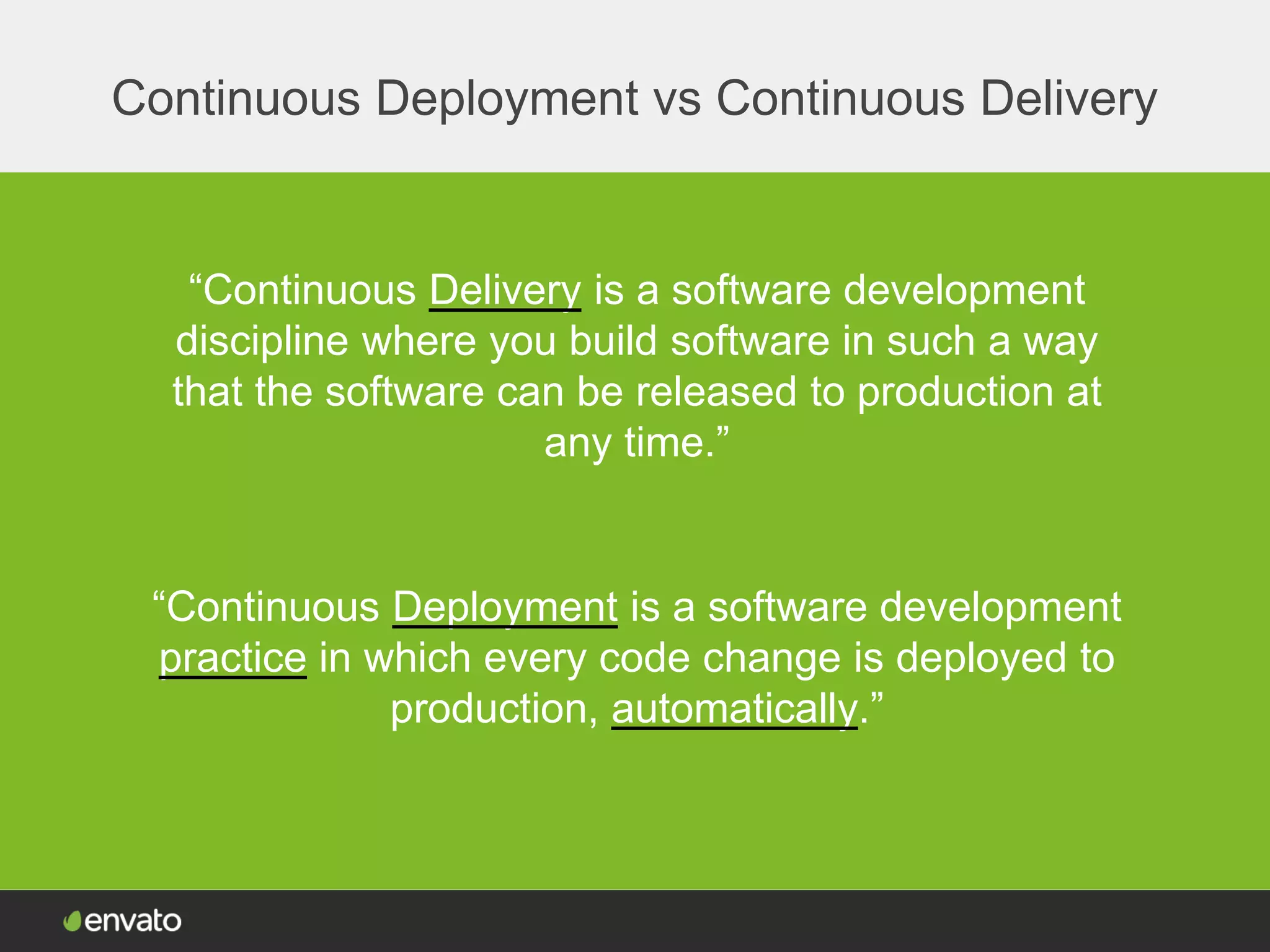 Continuous Deployment vs Continuous Delivery
“Continuous Delivery is a software development
discipline where you build software in such a way
that the software can be released to production at
any time.”
“Continuous Deployment is a software development
practice in which every code change is deployed to
production, automatically.”
 