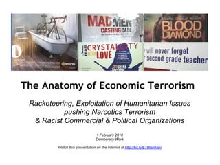 The Anatomy of Economic Terrorism
 Racketeering, Exploitation of Humanitarian Issues
           pushing Narcotics Terrorism
  & Racist Commercial & Political Organizations
                                 1 February 2010
                                 Democracy Work

         Watch this presentation on the Internet at http://bit.ly/ETBlairKlan
 
