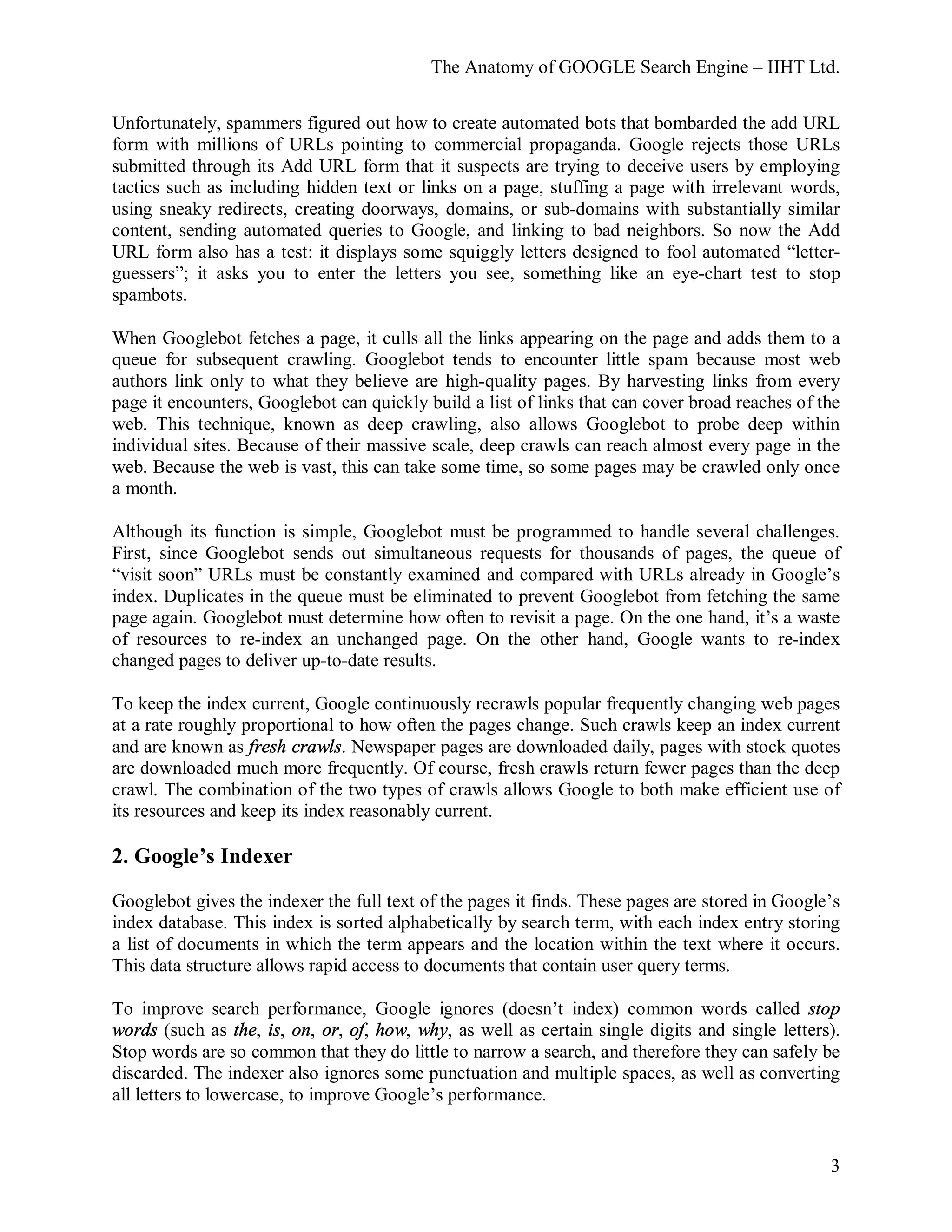 The Anatomy of GOOGLE Search Engine – IIHT Ltd.
3
Unfortunately, spammers figured out how to create automated bots that bombarded the add URL
form with millions of URLs pointing to commercial propaganda. Google rejects those URLs
submitted through its Add URL form that it suspects are trying to deceive users by employing
tactics such as including hidden text or links on a page, stuffing a page with irrelevant words,
using sneaky redirects, creating doorways, domains, or sub-domains with substantially similar
content, sending automated queries to Google, and linking to bad neighbors. So now the Add
URL form also has a test: it displays some squiggly letters designed to fool automated “letter-
guessers”; it asks you to enter the letters you see, something like an eye-chart test to stop
spambots.
When Googlebot fetches a page, it culls all the links appearing on the page and adds them to a
queue for subsequent crawling. Googlebot tends to encounter little spam because most web
authors link only to what they believe are high-quality pages. By harvesting links from every
page it encounters, Googlebot can quickly build a list of links that can cover broad reaches of the
web. This technique, known as deep crawling, also allows Googlebot to probe deep within
individual sites. Because of their massive scale, deep crawls can reach almost every page in the
web. Because the web is vast, this can take some time, so some pages may be crawled only once
a month.
Although its function is simple, Googlebot must be programmed to handle several challenges.
First, since Googlebot sends out simultaneous requests for thousands of pages, the queue of
“visit soon” URLs must be constantly examined and compared with URLs already in Google’s
index. Duplicates in the queue must be eliminated to prevent Googlebot from fetching the same
page again. Googlebot must determine how often to revisit a page. On the one hand, it’s a waste
of resources to re-index an unchanged page. On the other hand, Google wants to re-index
changed pages to deliver up-to-date results.
To keep the index current, Google continuously recrawls popular frequently changing web pages
at a rate roughly proportional to how often the pages change. Such crawls keep an index current
and are known as fresh crawls. Newspaper pages are downloaded daily, pages with stock quotes
are downloaded much more frequently. Of course, fresh crawls return fewer pages than the deep
crawl. The combination of the two types of crawls allows Google to both make efficient use of
its resources and keep its index reasonably current.
2. Google’s Indexer
Googlebot gives the indexer the full text of the pages it finds. These pages are stored in Google’s
index database. This index is sorted alphabetically by search term, with each index entry storing
a list of documents in which the term appears and the location within the text where it occurs.
This data structure allows rapid access to documents that contain user query terms.
To improve search performance, Google ignores (doesn’t index) common words called stop
words (such as the, is, on, or, of, how, why, as well as certain single digits and single letters).
Stop words are so common that they do little to narrow a search, and therefore they can safely be
discarded. The indexer also ignores some punctuation and multiple spaces, as well as converting
all letters to lowercase, to improve Google’s performance.
 