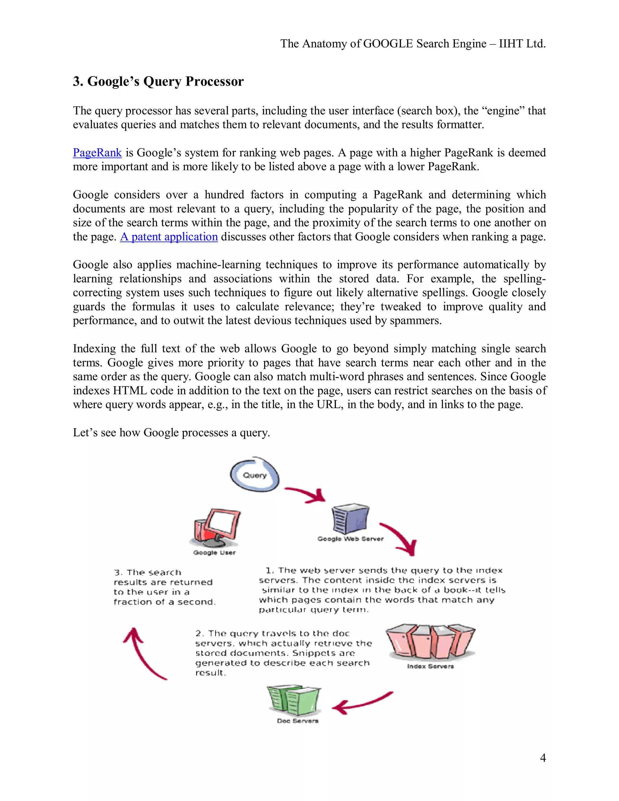 The Anatomy of GOOGLE Search Engine – IIHT Ltd.
4
3. Google’s Query Processor
The query processor has several parts, including the user interface (search box), the “engine” that
evaluates queries and matches them to relevant documents, and the results formatter.
PageRank is Google’s system for ranking web pages. A page with a higher PageRank is deemed
more important and is more likely to be listed above a page with a lower PageRank.
Google considers over a hundred factors in computing a PageRank and determining which
documents are most relevant to a query, including the popularity of the page, the position and
size of the search terms within the page, and the proximity of the search terms to one another on
the page. A patent application discusses other factors that Google considers when ranking a page.
Google also applies machine-learning techniques to improve its performance automatically by
learning relationships and associations within the stored data. For example, the spelling-
correcting system uses such techniques to figure out likely alternative spellings. Google closely
guards the formulas it uses to calculate relevance; they’re tweaked to improve quality and
performance, and to outwit the latest devious techniques used by spammers.
Indexing the full text of the web allows Google to go beyond simply matching single search
terms. Google gives more priority to pages that have search terms near each other and in the
same order as the query. Google can also match multi-word phrases and sentences. Since Google
indexes HTML code in addition to the text on the page, users can restrict searches on the basis of
where query words appear, e.g., in the title, in the URL, in the body, and in links to the page.
Let’s see how Google processes a query.
 