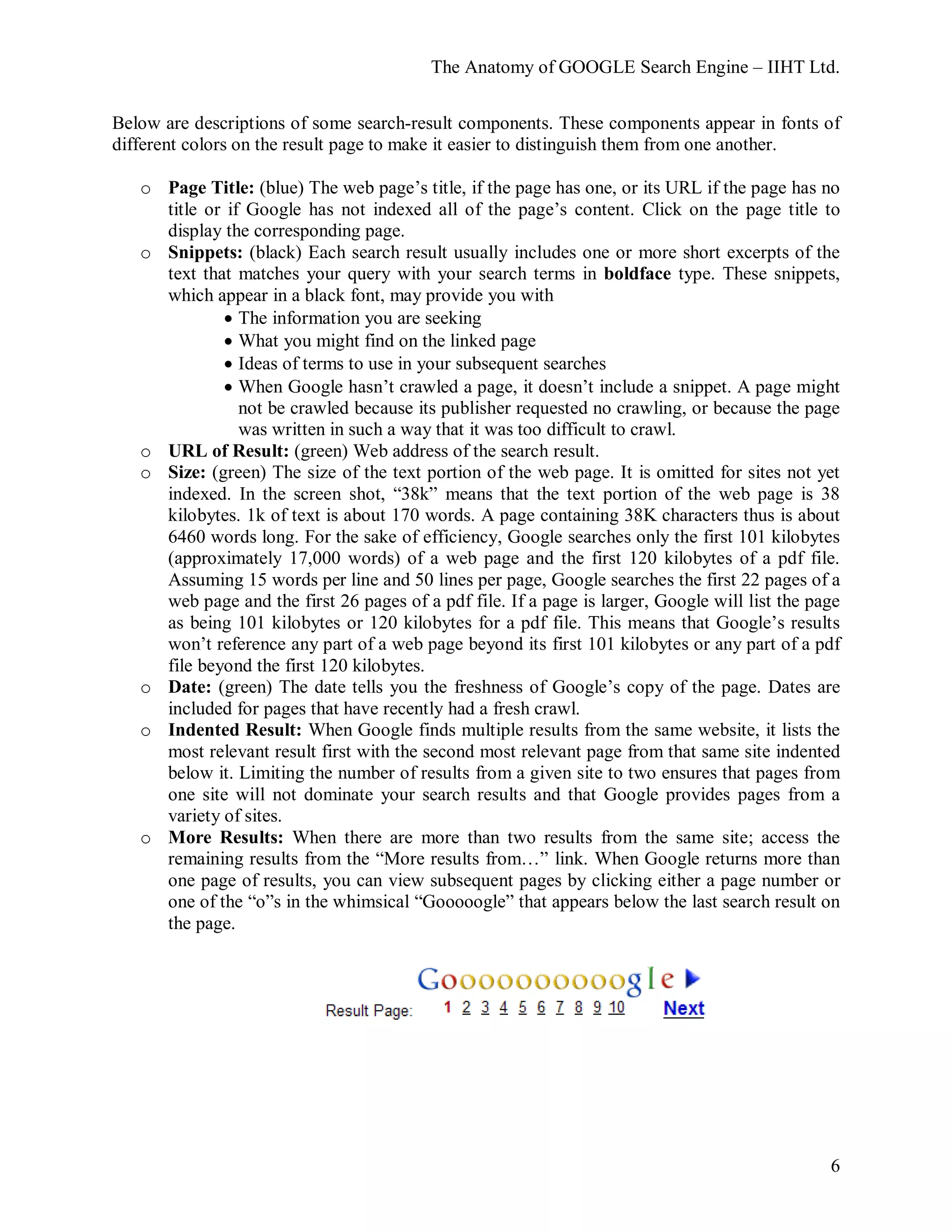 The Anatomy of GOOGLE Search Engine – IIHT Ltd.
6
Below are descriptions of some search-result components. These components appear in fonts of
different colors on the result page to make it easier to distinguish them from one another.
o Page Title: (blue) The web page’s title, if the page has one, or its URL if the page has no
title or if Google has not indexed all of the page’s content. Click on the page title to
display the corresponding page.
o Snippets: (black) Each search result usually includes one or more short excerpts of the
text that matches your query with your search terms in boldface type. These snippets,
which appear in a black font, may provide you with
• The information you are seeking
• What you might find on the linked page
• Ideas of terms to use in your subsequent searches
• When Google hasn’t crawled a page, it doesn’t include a snippet. A page might
not be crawled because its publisher requested no crawling, or because the page
was written in such a way that it was too difficult to crawl.
o URL of Result: (green) Web address of the search result.
o Size: (green) The size of the text portion of the web page. It is omitted for sites not yet
indexed. In the screen shot, “38k” means that the text portion of the web page is 38
kilobytes. 1k of text is about 170 words. A page containing 38K characters thus is about
6460 words long. For the sake of efficiency, Google searches only the first 101 kilobytes
(approximately 17,000 words) of a web page and the first 120 kilobytes of a pdf file.
Assuming 15 words per line and 50 lines per page, Google searches the first 22 pages of a
web page and the first 26 pages of a pdf file. If a page is larger, Google will list the page
as being 101 kilobytes or 120 kilobytes for a pdf file. This means that Google’s results
won’t reference any part of a web page beyond its first 101 kilobytes or any part of a pdf
file beyond the first 120 kilobytes.
o Date: (green) The date tells you the freshness of Google’s copy of the page. Dates are
included for pages that have recently had a fresh crawl.
o Indented Result: When Google finds multiple results from the same website, it lists the
most relevant result first with the second most relevant page from that same site indented
below it. Limiting the number of results from a given site to two ensures that pages from
one site will not dominate your search results and that Google provides pages from a
variety of sites.
o More Results: When there are more than two results from the same site; access the
remaining results from the “More results from…” link. When Google returns more than
one page of results, you can view subsequent pages by clicking either a page number or
one of the “o”s in the whimsical “Gooooogle” that appears below the last search result on
the page.
 