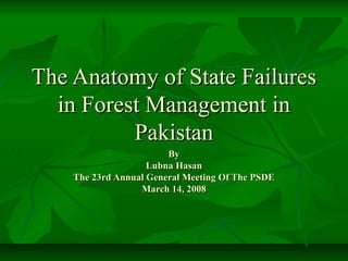 The Anatomy of State Failures
  in Forest Management in
          Pakistan
                        By
                    Lubna Hasan
    The 23rd Annual General Meeting Of The PSDE
                  March 14, 2008
 