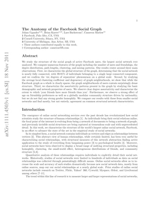 1


                                        The Anatomy of the Facebook Social Graph
                                        Johan Ugander1,2∗ , Brian Karrer1,3∗, Lars Backstrom1, Cameron Marlow1†
                                        1 Facebook, Palo Alto, CA, USA
                                        2 Cornell University, Ithaca, NY, USA
                                        3 University of Michigan, Ann Arbor, MI, USA
                                        ∗ These authors contributed equally to this work.
                                        † Corresponding author: cameron@fb.com
arXiv:1111.4503v1 [cs.SI] 18 Nov 2011




                                        Abstract
                                        We study the structure of the social graph of active Facebook users, the largest social network ever
                                        analyzed. We compute numerous features of the graph including the number of users and friendships, the
                                        degree distribution, path lengths, clustering, and mixing patterns. Our results center around three main
                                        observations. First, we characterize the global structure of the graph, determining that the social network
                                        is nearly fully connected, with 99.91% of individuals belonging to a single large connected component,
                                        and we conﬁrm the ‘six degrees of separation’ phenomenon on a global scale. Second, by studying
                                        the average local clustering coeﬃcient and degeneracy of graph neighborhoods, we show that while the
                                        Facebook graph as a whole is clearly sparse, the graph neighborhoods of users contain surprisingly dense
                                        structure. Third, we characterize the assortativity patterns present in the graph by studying the basic
                                        demographic and network properties of users. We observe clear degree assortativity and characterize the
                                        extent to which ‘your friends have more friends than you’. Furthermore, we observe a strong eﬀect of
                                        age on friendship preferences as well as a globally modular community structure driven by nationality,
                                        but we do not ﬁnd any strong gender homophily. We compare our results with those from smaller social
                                        networks and ﬁnd mostly, but not entirely, agreement on common structural network characteristics.


                                        Introduction
                                        The emergence of online social networking services over the past decade has revolutionized how social
                                        scientists study the structure of human relationships [1]. As individuals bring their social relations online,
                                        the focal point of the internet is evolving from being a network of documents to being a network of people,
                                        and previously invisible social structures are being captured at tremendous scale and with unprecedented
                                        detail. In this work, we characterize the structure of the world’s largest online social network, Facebook,
                                        in an eﬀort to advance the state of the art in the empirical study of social networks.
                                            In its simplest form, a social network contains individuals as vertices and edges as relationships between
                                        vertices [2]. This abstract view of human relationships, while certainly limited, has been very useful for
                                        characterizing social relationships, with structural measures of this network abstraction ﬁnding active
                                        application to the study of everything from bargaining power [3] to psychological health [4]. Moreover,
                                        social networks have been observed to display a broad range of unifying structural properties, including
                                        homophily, clustering, the small-world eﬀect, heterogeneous distributions of friends, and community
                                        structure [5, 6].
                                            Quantitative analysis of these relationships requires individuals to explicitly detail their social net-
                                        works. Historically, studies of social networks were limited to hundreds of individuals as data on social
                                        relationships was collected through painstakingly diﬃcult means. Online social networks allow us to in-
                                        crease the scale and accuracy of such studies dramatically because new social network data, mostly from
                                        online sources, map out our social relationships at a nearly global scale. Prior studies of online social
                                        networks include research on Twitter, Flickr, Yahoo! 360, Cyworld, Myspace, Orkut, and LiveJournal
                                        among others [7–11].
                                            The trend within this line of research is to measure larger and larger representations of social networks,
 
