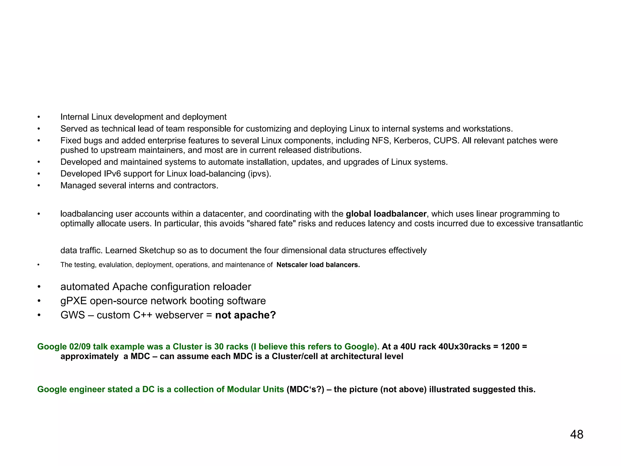 Internal Linux development and deployment Served as technical lead of team responsible for customizing and deploying Linux to internal systems and workstations. Fixed bugs and added enterprise features to several Linux components, including NFS, Kerberos, CUPS. All relevant patches were pushed to upstream maintainers, and most are in current released distributions. Developed and maintained systems to automate installation, updates, and upgrades of Linux systems. Developed IPv6 support for Linux load-balancing (ipvs). Managed several interns and contractors. loadbalancing user accounts within a datacenter, and coordinating with the  global loadbalancer , which uses linear programming to optimally allocate users. In particular, this avoids "shared fate" risks and reduces latency and costs incurred due to excessive transatlantic data traffic. Learned Sketchup so as to document the four dimensional data structures effectively   The testing, evalulation, deployment, operations, and maintenance of  Netscaler load balancers. automated Apache configuration reloader  gPXE open-source network booting software GWS – custom C++ webserver =  not apache? Google 02/09 talk example was a Cluster is 30 racks (I believe this refers to Google).  At a 40U rack 40Ux30racks = 1200 = approximately  a MDC – can assume each MDC is a Cluster/cell at architectural level Google engineer stated a DC is a collection of Modular Units  (MDC‘s?) – the picture (not above) illustrated suggested this. 
