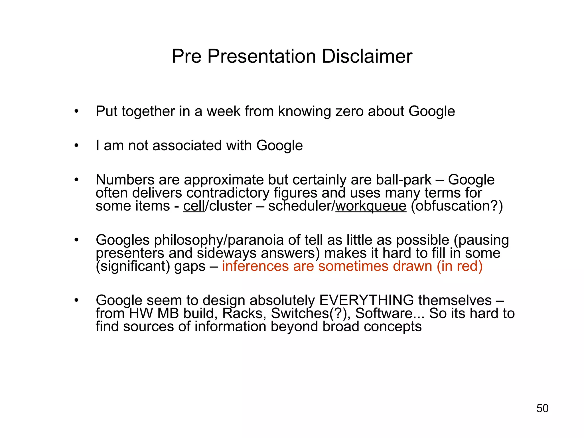 Pre Presentation Disclaimer Put together in a week from knowing zero about Google I am not associated with Google Numbers are approximate but certainly are ball-park – Google often delivers contradictory figures and uses many terms for some items -  cell /cluster – scheduler/ workqueue  (obfuscation?) Googles philosophy/paranoia of tell as little as possible (pausing presenters and sideways answers) makes it hard to fill in some (significant) gaps –  inferences are sometimes drawn (in red) Google seem to design absolutely EVERYTHING themselves – from HW MB build, Racks, Switches(?), Software... So its hard to find sources of information beyond broad concepts  