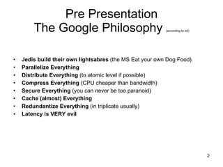 Pre Presentation The Google Philosophy  (according to ed) Jedis build their own lightsabres  (the MS Eat your own Dog Food) Parallelize Everything Distribute Everything  (to atomic level if possible) Compress Everything  (CPU cheaper than bandwidth) Secure Everything  (you can never be too paranoid) Cache (almost) Everything Redundantize Everything  (in triplicate usually) Latency is VERY evil 