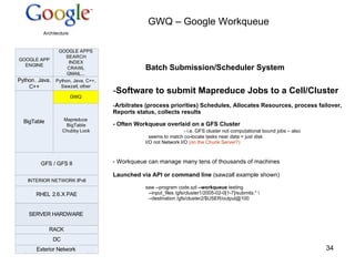 GWQ – Google Workqueue Batch Submission/Scheduler System Software to submit Mapreduce Jobs to a Cell/Cluster Arbitrates (process priorities) Schedules, Allocates Resources, process failover, Reports status, collects results - Often Workqueue overlaid on a GFS Cluster - i.e. GFS cluster not computational bound jobs – also  seems to match co-locate tasks near data = just disk  I/O not Network I/O  (on the Chunk Server?) Workqueue can manage many tens of thousands of machines Launched via API or command line  (sawzall example shown) saw --program code.szl  --workqueue  testing --input_files /gfs/cluster1/2005-02-0[1-7]/submits.* \  --destination /gfs/cluster2/$USER/output@100 
