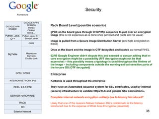 Security Rack Board Level (possible scenario) gPXE on the board goes through DHCP/tftp sequence to pull over an encrypted image  (this is not expensive as is done once per boot and boots are not usual) Image is pulled from a Secure Image Distribution Server  (and held encrypted on these) Once at the board end the image is OTF decrypted and booted  as normal RHEL 02/09 Google Engineer didn‘t dispute this and seemed to concur adding that in-core encryption might be a possibility (R/T decryption might not be that expensive) – this possibily means cryptology is used throughout the lifetime of the image – including components outside the working-set but sensitive parts of the in-core OS (OTF decrypted) Enterprise Kerberos is used throughout the enterprise They have an  Automated issuance system for SSL certificates, used by internal (secure) infrastructure to validate https/TLS and generic SSL connections . Complete internal network encryption unlikely due to latency introduced? Likely that one of the reasons failover between DC‘s problematic is the latency introduced due to the expense of Wide Area Encryption (essential) 