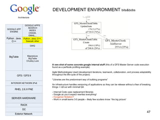 DEVELOPMENT ENVIRONMENT  bits&bobs A rare shot of some concrete google internal stuff  (this of a GFS Master Server code execution found as a perftools profiling example) Agile Methodologies Used ( development iterations, teamwork, collaboration, and process adaptability throughout the life-cycle of the project) “ Libraries are the predominant way of building programs” An infrastructure handles versioning of applications so they can be release without a fear of breaking things = roll out with minimal QA - Internal Code uses replacement libraries - Google as you‘d expect rewrites everything! - Hungarian Notation? - Work in small teams 3-5 people – likely few scutters know ‘‘the big picture“ 