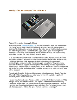 Study: The Anatomy of the iPhone 5




Recent News on the New Apple iPhone
The coming of the Samsung Galaxy S III and the onslaught of other rival phones have
put a large dent in Apple’s sales records as the tech giant reported the depressing
decline of its third-quarter earnings recently. But in the face of this bitter truth, investors
are still looking forward to a bright future for Apple, as the great distributing firm is
already cooking up the sixth generation iPhone. Will it now usurp the ‘most amazing
iPhone yet’ moniker that the iPhone 4S currently holds?

In its recent fiscal reports for both second and third quarter, Apple successfully sold a
staggering number of iPhones- 35.1 million and 26 million, respectively. Presently, the
rumor mills are again in the works as many tech analysts and consumers are
anticipating the announcement of the newest Apple smartphone. They vehemently
believe that whatever happens, this new phone will certainly amass a large scale of
attention from the inhabitants of the tech world. In fact, Apple CEO, Tim Cook alluded to
the coming of the ‘fall product transition’, dropping a close hint of when the next iPhone
will be released.

According to Channing Smith, portfolio manager at Capital Advisors Growth Fund, the
iPhone 5 will definitely sport a new set of features that will recycle the hype that it
constantly called to itself in the past.

He said in a phone interview, "We expect it to have Near Field Communications (NFC),
a larger screen, and a better camera -- we expect it will be done without conceding
battery life. Apple needs to continue to improve the competitive advantages it already
has -- the way Apple has built its ecosystem is brilliant. They've locked so many users
into their ecosystem -- I think that gives them an enormous advantage.”
 