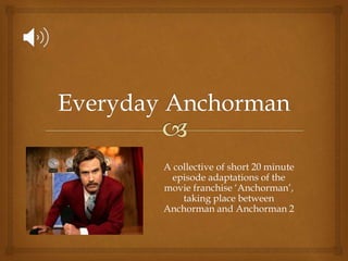 A collective of short 20 minute
episode adaptations of the
movie franchise ‘Anchorman’,
taking place between
Anchorman and Anchorman 2
 