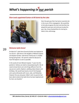 What’s happening in our parish
865 Lakeshore Drive, Dorval, QC H9S 2C7 • (514) 631-3601 • allsaintsbythelake@gmail.com
20
20
Dion Lewis appointed Cantor at All Saints by the Lake
Over the past year Dion has had an essential role
in the music of this congregation. We would like
to formally recognize the vital role that Dion has
played this past year and continues to play this
year. Rev. Grace thanked Dion for sharing his
talent, time, and energy.
Welcome Iylah-Anne!
On March 6th
, Iylah-Anne Serenity Gordon was baptised at
our Church. Iylah-Anne is the daughter of Melanie Cajolais
and Stephan Gordon. Iylah-Anne’s family was in a bubble
during spring break. Her parents made the decision to
have the baptism as soon as possible.
In the words of mom Melanie Cajolais: “1 year into this
pandemic I believe we need to stop postponing life. We all
need to know that its ok to do things different from the
way we are used to. Baptism, wedding, baby showers and
birthdays. We would have loved a church full of people
and a party afterwards with music, cake, and fellowship.
However this was also great. Albeit I wish my parents had
been able to attend. But Iylah-Anne has been baptized and
for that I am thankful.”
 