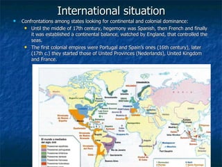 International situation Confrontations among states looking for continental and colonial dominance: Until the middle of 17th century, hegemony was Spanish, then French and finally it was established a continental balance, watched by England, that controlled the seas. The first colonial empires were Portugal and Spain’s ones (16th century), later (17th c.) they started those of United Provinces ( Nederlands ), United Kingdom and France. 