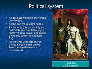 Political system An absolute monarch answerable only to God. All the powers in king’s hands. Parliaments (clergy, nobility and 3rd Estate representatives) just approved new taxes (King called them only when he had need for). Parliaments were stronger in United Kingdom and United Provinces (parliamentary monarchies ). Louis XIV: L’État c’est moi. 