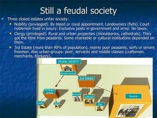 Still a feudal society Three closed estates unfair society: Nobility (privileged). By blood or royal appointment. Landowners (fiefs). Court noblemen lived in luxury. Exclusive posts in government and army. No taxes. Clergy (privileged). Rural and urban properties (monasteries, cathedrals). They got the tithe from peasants. Some charitable or cultural institutions depended on them. 3rd Estate (more than 90% of population), mainly poor peasants, serfs or tenant freemen. Also urban groups: poor, servants and middle classes (craftsmen, merchants, bankers). Poor Craftsmen Merchants 3rd Estate Peasants Privileged groups Nobility Clergy  FEUDAL SOCIETY Absolute monarch 