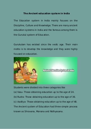 The Ancient education system in India
The Education system in India mainly focuses on the
Discipline, Culture and Knowledge. There are many ancient
education systems in India and the famous among them is
the Gurukul system of Education.
Gurukulam has existed since the vedic age. Their main
motto is to develop the knowledge and they were highly
focused on education.
Students were divided into three categories like
(a) Vasu- Those obtaining education up to the age of 24.
(b) Rudra- Those obtaining education up to the age of 36.
(c) Aaditya- Those obtaining education up to the age of 48.
The Ancient system of Education had three simple process
known as Shravana, Manana and Nidhyasana.
 