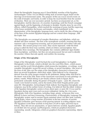 About the hieroglyphic language says d. Emad Mahdi, member of the Egyptian
Archaeologists Union: It is an official writing style of ancient Egypt, based on the
drawings of environmental assets. The purpose of this use was to record events on
the walls of temples and tombs, in order to keep the royal families from the ancient
civilization. Their use over successive periods has been an ornamental art, so the
hieroglyphics And the discovery of a number of paintings until the French campaign
against Egypt, and the beginning of attempts to decipher Rosetta stone by one of its
officers, called Champollion, which reached the meanings of many And the engraving
of the house symbolizes the houses and temples, which contributed to the
dissemination of the hieroglyphic language more, and to clarify the idea of being one
of the lines of the ancient Egyptian language and not a stand-alone language , Add
the Coptic font
“The hieroglyphs are composed of complex illustrations and alphabets, which are
divided into three sections. The first is the monophonic symbols, meaning that they
represent only a monogamous meaning, and are pronounced and written with only
one letter. The second group is two-tone, They can be separated, while the third
group is called the three-tone symbols, which are letters and inscriptions that
symbolize three meanings. The hieroglyphic line contains additional signs besides
these inscriptions and letters, but they are not pronounced but are used to identify
the number, Others that only specify and confirm the meaning.
Origin of the Hieroglyphic
Origin of the Hieroglyphic word Out back the word hieroglyphics ( in English:
Hieroglyph) to the Greek, which is divided into the word Hiro Hiero , which means
sacred, and the word Glevah glyphics which means the inscription, or writings, word
complete hieroglyphic means the sacred writings, or sacred inscription, Like most of
the texts of old, does not The origin of the hieroglyphic characters is known, but
there are several hypotheses about their origin, some believed to be a language
derived from the rocky images created by the prehistoric fishing tribes that lived in
the desert west of the Nile. Some of the ornaments were found on rock paintings on
pottery vessels, Which belong to pre-family cultures Early in Egypt, this is
particularly noticeable during the period of Naqada II 3500 – 3200 BC, where the
vessels were buried in tombs, and in the tombs of the third Naqada period 3200-
3000 BC. Hieroglyphics Archaeological finds indicate that Egyptian hieroglyphs and
scriptures may be the earliest forms of writing. It is believed that the oldest evidence
of the Egyptian hieroglyphic system is from about 3300 or 3200 BC. It was used by
Egyptians during 3500 years and was more widespread during the 1700 years.
Hieroglyphs Only a few Egyptians, including kings, priests; so because they were
difficult to learn and time-consuming. Characteristics of Hieroglyphic Language The
hieroglyphic system used in ancient Egypt contained about 700-800 basic symbols,
called glyphs, where a large number of symbols in the last centuries of ancient
Egyptian civilization grew because of the growing interest in writing religious texts.
The Egyptians wrote these symbols in long lines of Left to right, and from top to
bottom. They did not use punctuation, or spaces between symbols. Egyptian glyphs
are divided into two groups: [3] Phonograms, which are graphical characters
representing sounds. Ideograms, which are graphical characters representing objects
or ideas.
 