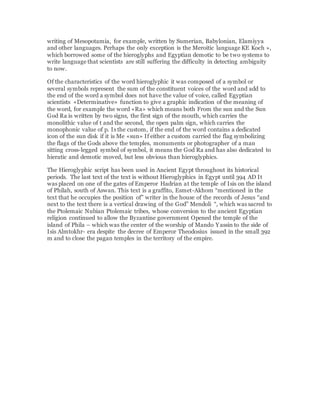 writing of Mesopotamia, for example, written by Sumerian, Babylonian, Elamiyya
and other languages. Perhaps the only exception is the Meroitic language KE Koch »,
which borrowed some of the hieroglyphs and Egyptian demotic to be two systems to
write language that scientists are still suffering the difficulty in detecting ambiguity
to now.
Of the characteristics of the word hieroglyphic it was composed of a symbol or
several symbols represent the sum of the constituent voices of the word and add to
the end of the word a symbol does not have the value of voice, called Egyptian
scientists «Determinative» function to give a graphic indication of the meaning of
the word, for example the word «Ra» which means both From the sun and the Sun
God Ra is written by two signs, the first sign of the mouth, which carries the
monolithic value of t and the second, the open palm sign, which carries the
monophonic value of p. Is the custom, if the end of the word contains a dedicated
icon of the sun disk if it is Me «sun» If either a custom carried the flag symbolizing
the flags of the Gods above the temples, monuments or photographer of a man
sitting cross-legged symbol of symbol, it means the God Ra and has also dedicated to
hieratic and demotic moved, but less obvious than hieroglyphics.
The Hieroglyphic script has been used in Ancient Egypt throughout its historical
periods. The last text of the text is without Hieroglyphics in Egypt until 394 AD It
was placed on one of the gates of Emperor Hadrian at the temple of Isis on the island
of Philah, south of Aswan. This text is a graffito, Esmet-Akhom “mentioned in the
text that he occupies the position of” writer in the house of the records of Jesus “and
next to the text there is a vertical drawing of the God” Mendoli “, which was sacred to
the Ptolemaic Nubian Ptolemaic tribes, whose conversion to the ancient Egyptian
religion continued to allow the Byzantine government Opened the temple of the
island of Phila – which was the center of the worship of Mando Yassin to the side of
Isis Almtokhr- era despite the decree of Emperor Theodosius issued in the small 392
m and to close the pagan temples in the territory of the empire.
 