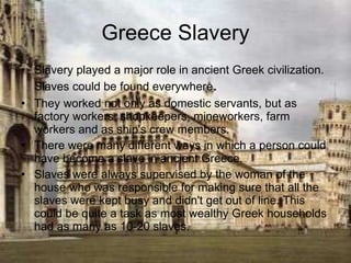 Greece Slavery Slavery played a major role in ancient Greek civilization. Slaves could be found everywhere .  They worked not only as domestic servants, but as factory workers, shopkeepers, mineworkers, farm workers and as ship's crew members.  There were many different ways in which a person could have become a slave in ancient Greece.  Slaves were always supervised by the woman of the house who was responsible for making sure that all the slaves were kept busy and didn't get out of line. This could be quite a task as most wealthy Greek households had as many as 10-20 slaves.  