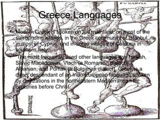 Greece Languages Modern Greek is spoken on the mainland, on most of the surrounding islands, in the Greek community of Istanbul, in most of Cyprus, and in some villages of Calabria in southern Italy. The most frequently used other languages are Turkish, Slavic Macedonian, Vlach (a Romanian dialect), Albanian, and Pomak (a Bulgarian dialect). Greek is a direct descendant of an Indo-European language spoken by civilizations in the northeastern Mediterranean for centuries before Christ.  