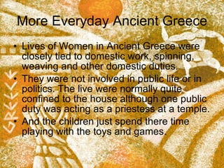 More Everyday Ancient Greece Lives of Women in Ancient Greece were closely tied to domestic work, spinning, weaving and other domestic duties.  They were not involved in public life or in politics. The live were normally quite confined to the house although one public duty was acting as a priestess at a temple. And the children just spend there time playing with the toys and games.  