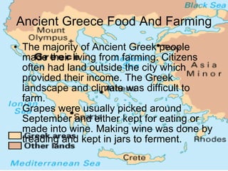 Ancient Greece Food And Farming The majority of Ancient Greek people made their living from farming. Citizens often had land outside the city which provided their income. The Greek landscape and climate was difficult to farm. Grapes were usually picked around September and either kept for eating or made into wine. Making wine was done by treading and kept in jars to ferment. 