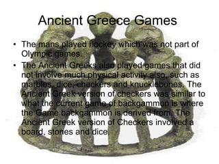Ancient Greece Games  The mans played hockey which was not part of Olympic games. The Ancient Greeks also played games that did not involve much physical activity also, such as marbles, dice, checkers and knucklebones. The Ancient Greek version of checkers was similar to what the current game of backgammon is where the Game backgammon is derived from. The Ancient Greek version of Checkers involved a board, stones and dice.  