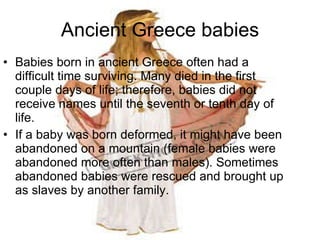 Ancient Greece babies Babies born in ancient Greece often had a difficult time surviving. Many died in the first couple days of life; therefore, babies did not receive names until the seventh or tenth day of life.  If a baby was born deformed, it might have been abandoned on a mountain (female babies were abandoned more often than males). Sometimes abandoned babies were rescued and brought up as slaves by another family.  