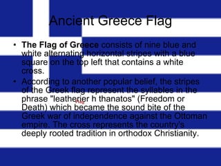 Ancient Greece Flag The Flag of Greece  consists of nine blue and white alternating horizontal stripes with a blue square on the top left that contains a white cross.  According to another popular belief, the stripes of the Greek flag represent the syllables in the phrase "leatherier h thanatos" (Freedom or Death) which became the sound bite of the Greek war of independence against the Ottoman empire. The cross represents the country's deeply rooted tradition in orthodox Christianity.                                                           Flag  