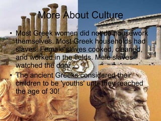 More About Culture Most Greek women did not do housework themselves. Most Greek households had slaves. Female slaves cooked, cleaned, and worked in the fields. Male slaves watched the door .  The ancient Greeks considered their children to be 'youths' until they reached the age of 30!  
