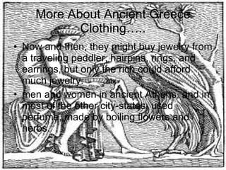 More About Ancient Greece Clothing….. Now and then, they might buy jewelry from a traveling peddler, hairpins, rings, and earrings, but only the rich could afford much jewelry. men and women in ancient Athens, and in most of the other city-states, used perfume, made by boiling flowers and herbs.  