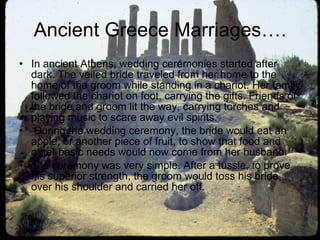 Ancient Greece Marriages…. In ancient Athens, wedding ceremonies started after dark. The veiled bride traveled from her home to the home of the groom while standing in a chariot. Her family followed the chariot on foot, carrying the gifts. Friends of the bride and groom lit the way, carrying torches and playing music to scare away evil spirits. During the wedding ceremony, the bride would eat an apple, or another piece of fruit, to show that food and other basic needs would now come from her husband.  the ceremony was very simple. After a tussle, to prove his superior strength, the groom would toss his bride over his shoulder and carried her off.  