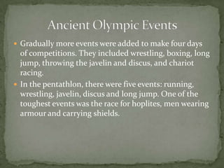  Gradually more events were added to make four days
of competitions. They included wrestling, boxing, long
jump, throwing the javelin and discus, and chariot
racing.
 In the pentathlon, there were five events: running,
wrestling, javelin, discus and long jump. One of the
toughest events was the race for hoplites, men wearing
armour and carrying shields.
 