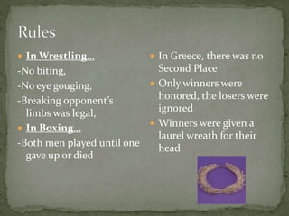  In Wrestling…
-No biting,
-No eye gouging,
-Breaking opponent’s
limbs was legal,
 In Boxing…
-Both men played until one
gave up or died
 In Greece, there was no
Second Place
 Only winners were
honored, the losers were
ignored
 Winners were given a
laurel wreath for their
head
 
