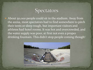  About 50,000 people could sit in the stadium. Away from
the arena, most spectators had to find somewhere to pitch
their tents or sleep rough, but important visitors and
athletes had hotel rooms. It was hot and overcrowded, and
the water supply was poor, at first not even a proper
drinking fountain. This didn't stop people coming though!
 