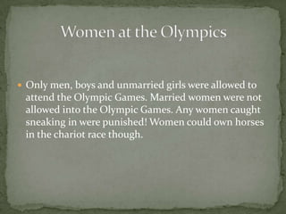  Only men, boys and unmarried girls were allowed to
attend the Olympic Games. Married women were not
allowed into the Olympic Games. Any women caught
sneaking in were punished! Women could own horses
in the chariot race though.
 