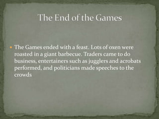  The Games ended with a feast. Lots of oxen were
roasted in a giant barbecue. Traders came to do
business, entertainers such as jugglers and acrobats
performed, and politicians made speeches to the
crowds
 