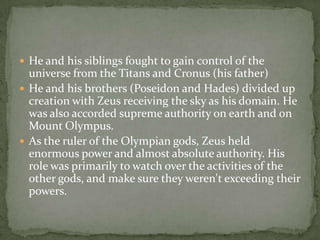  He and his siblings fought to gain control of the
universe from the Titans and Cronus (his father)
 He and his brothers (Poseidon and Hades) divided up
creation with Zeus receiving the sky as his domain. He
was also accorded supreme authority on earth and on
Mount Olympus.
 As the ruler of the Olympian gods, Zeus held
enormous power and almost absolute authority. His
role was primarily to watch over the activities of the
other gods, and make sure they weren't exceeding their
powers.
 