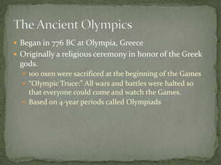 Began in 776 BC at Olympia, Greece
 Originally a religious ceremony in honor of the Greek
gods.
 100 oxen were sacrificed at the beginning of the Games
 “Olympic Truce:” All wars and battles were halted so
that everyone could come and watch the Games.
 Based on 4-year periods called Olympiads
 