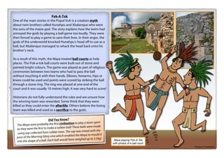 © Teaching Packs - Ancient Maya - Page 23
Pok-A-Tok
One of the main stories in the Popol Vuh is a creation myth
about twin brothers called Hunahpu and Xbalanque who were
the sons of the maize god. The story explains how the twins had
annoyed the gods by playing a ball game too loudly. They were
then forced to play a game to save their lives. In their anger, the
gods of the underworld knocked Hunahpu’s head oﬀ to use as a
ball, but Xbalanque managed to whack the head back onto his
brother’s neck.
As a result of this myth, the Maya treated ball courts as holy
places. The Pok-a-tok ball courts were built out of stone and
painted bright colours. The game was played as part of religious
ceremonies between two teams who had to pass the ball
without touching it with their hands. Elbows, forearms, hips or
knees could be used and points were scored by striking the ball
through a stone ring. The ring was placed at one end of the
court and it was usually 10 metres high. It was very hard to score!
Historians do not fully understand the rules and are unsure how
the winning team was rewarded. Some think that they were
killed so they could enter the afterlife. Others believe the losing
team was killed and used as a sacrifice to the gods.
Did You Know?
The Maya were probably the first civilisation to play a team sport
as they were the first to make a rubber ball! These balls were made
using sap collected from rubber trees. The sap was mixed with the
juice of the Morning Glory vine which enabled the Maya to mould it
into the shape of a ball. Each ball would have weighed up to 3.5kg!
Photos © ThinkStock
Maya playing Pok-A-Tok
with photos of a ball court.
 