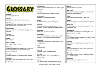 © Teaching Packs - Ancient Maya - Page 55
Abandon
To leave a place forever.
AD / CE
After the birth of Jesus Christ / Common Era.
Absolute ruler
A person who rules and does not need to consult
with anyone else to pass laws or rules.
Administrator
A person responsible for helping the King to run the
city-state.
Afterlife
Life after death.
Ah Kin
The high priest.
Ahau (or Ahaw)
The king of a Maya city-state.
Alliances
An agreement and union between two or more city-
states that is beneﬁcial for all and leads to the
sharing of resources.
Ancestor
A person related to you who lived a long time ago.
Aqueduct
A system of pipes or channels to carry water over a
long distance.
Archaeologist
A person who studies the remains left behind by past
civilisations.
Architect
A person whose job it is to design buildings.
Architecture
The practice of designing buildings.
Artefact
An object made by people from the past.
Astrology
The studying of the stars and planets and their
movement to predict how they might affect people.
Astronomy
The study of the stars and planets.
Astronomer
A person whose job it is to study the stars and the
movement of the planets in our solar system.
Atanzahab
A matchmaker who decided whether a new couple
would get along.
Atlatl
A spear thrower.
Authority
The power or right to make decisions.
BC / BCE
Before the birth of Jesus Christ / Before the
Common Era.
Bacabs
Four gods who were thought to hold up the sky.
Baktun
A period of about 400 years.
Ball court
The place where the sacred game of Pok-a-tok was
played to honour the gods.
Batab
A lord who usually ruled over a small town.
Barter
To exchange goods or services without using money.
Birth chart
A map that shows the position of the planets when a
person was born.
Bloodletting
A ritual that involved a person shedding their own
blood to honour the gods.
Cacao
The seeds of the cacao tree which are used to make
cocoa and chocolate.
Calendar
A chart that shows the days, weeks and months of
the year.
Canal
A man-made waterway used to carry water away
from or to something.
Carving
Creating an object by cutting or shaping a material
(e.g. wood or stone).
Causeway
A raised roadway built across a marsh.
 